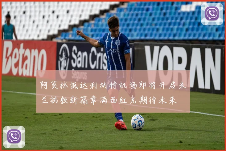 阿莫林抵达利纳特机场即将开启米兰执教新篇章满面红光期待未来