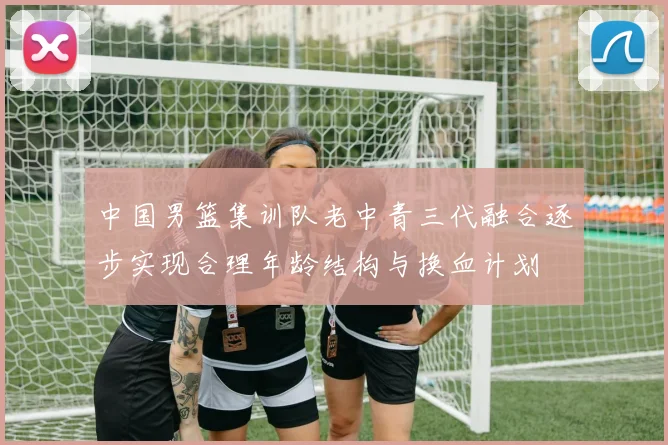 中国男篮集训队老中青三代融合逐步实现合理年龄结构与换血计划