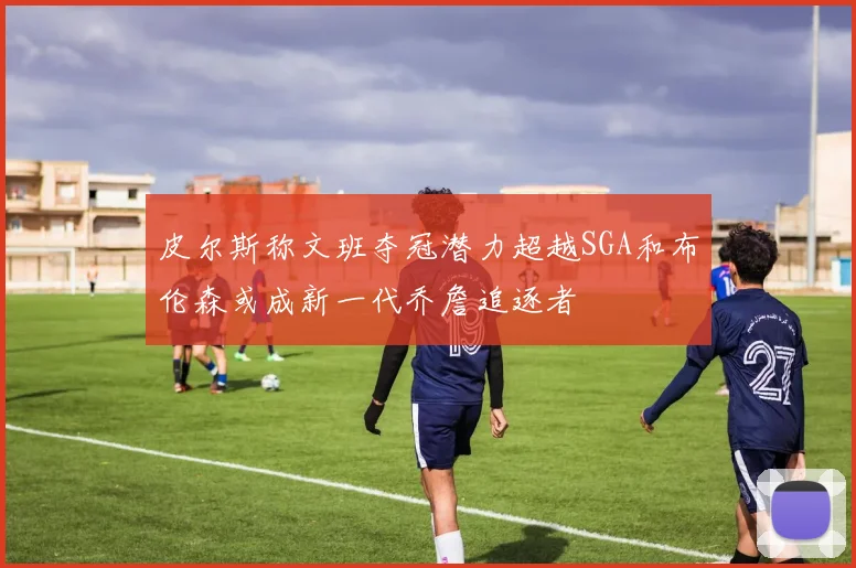 皮尔斯称文班夺冠潜力超越SGA和布伦森或成新一代乔詹追逐者