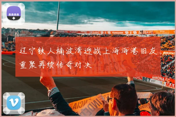 辽宁铁人楠波湾迎战上海海港旧友重聚再续传奇对决