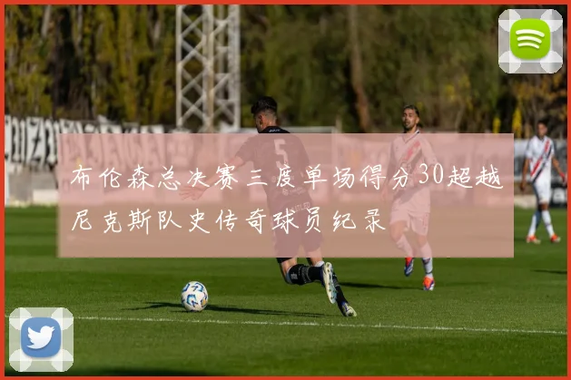 布伦森总决赛三度单场得分30超越尼克斯队史传奇球员纪录