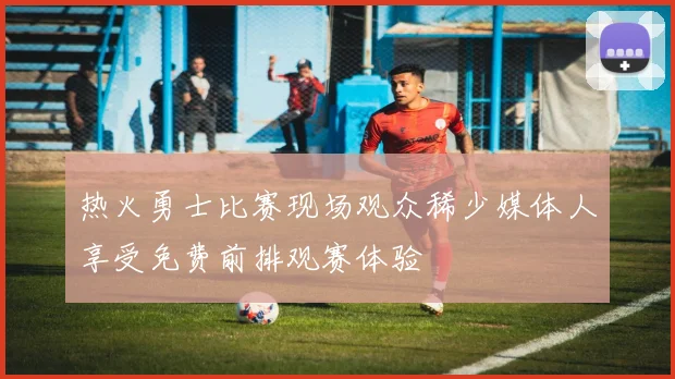 热火勇士比赛现场观众稀少媒体人享受免费前排观赛体验