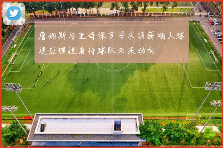 詹姆斯与里奇保罗寻求顶薪湖人球迷应理性看待球队未来动向