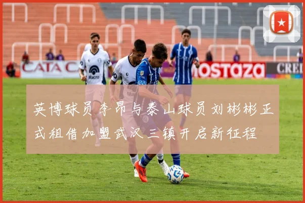 英博球员李昂与泰山球员刘彬彬正式租借加盟武汉三镇开启新征程