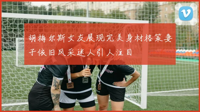 胡梅尔斯女友展现完美身材格策妻子依旧风采迷人引人注目