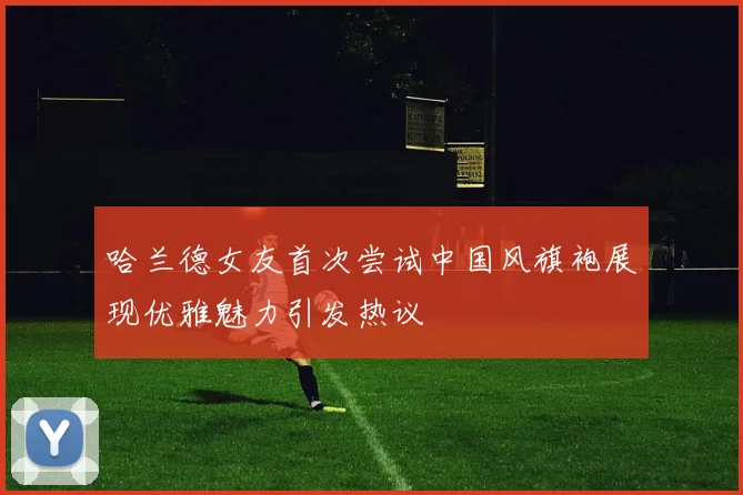 哈兰德女友首次尝试中国风旗袍展现优雅魅力引发热议