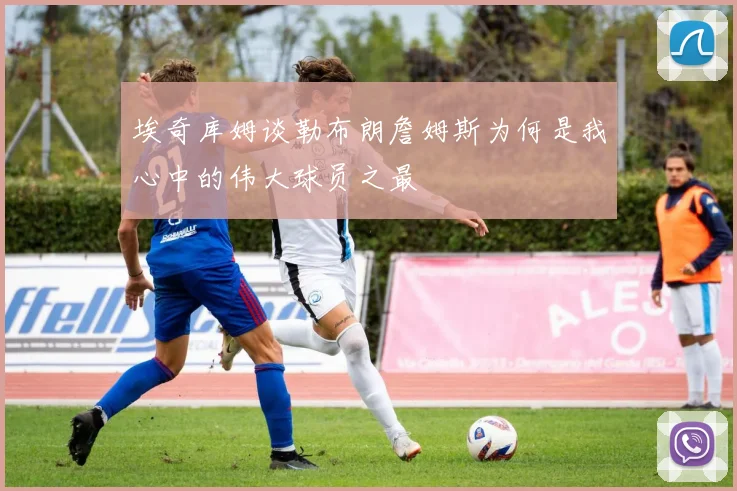 埃奇库姆谈勒布朗詹姆斯为何是我心中的伟大球员之最