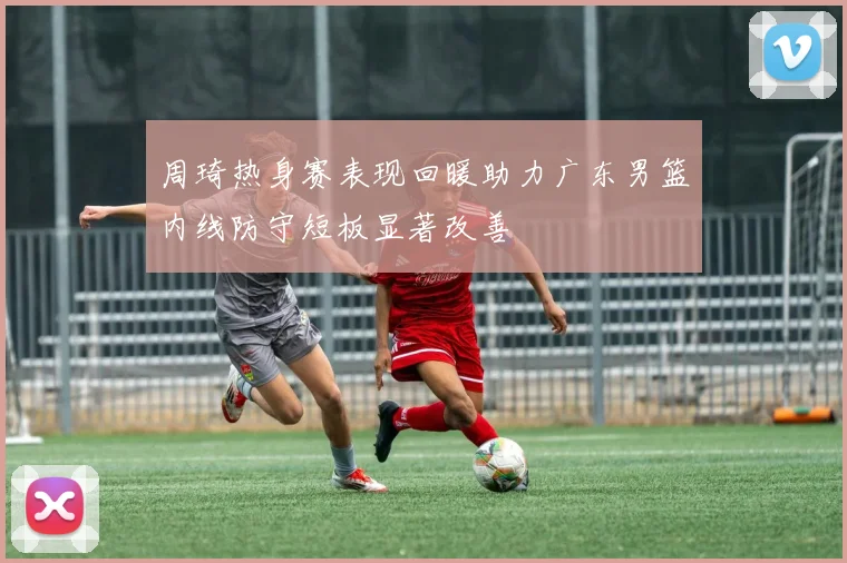 周琦热身赛表现回暖助力广东男篮内线防守短板显著改善