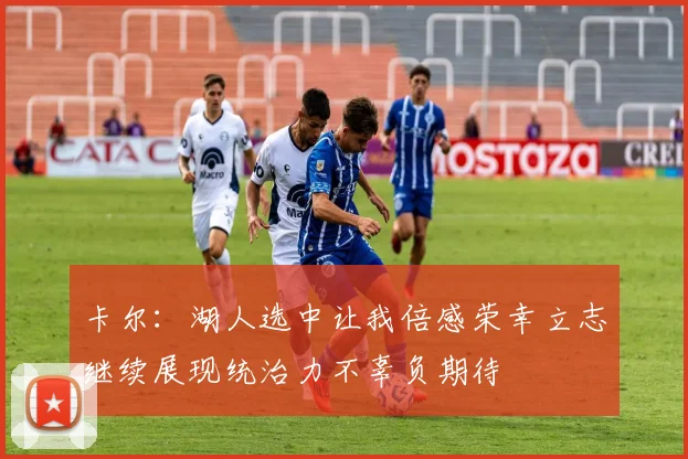 卡尔：湖人选中让我倍感荣幸立志继续展现统治力不辜负期待