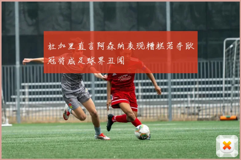 杜加里直言阿森纳表现糟糕若夺欧冠将成足球界丑闻