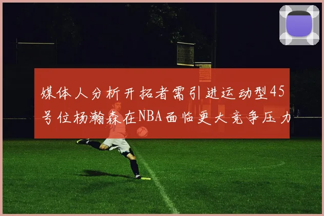 媒体人分析开拓者需引进运动型45号位杨瀚森在NBA面临更大竞争压力