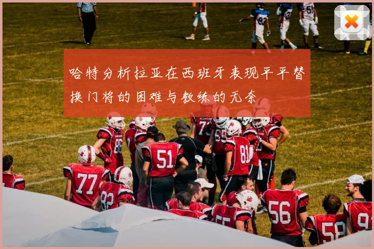 哈特分析拉亚在西班牙表现平平替换门将的困难与教练的无奈