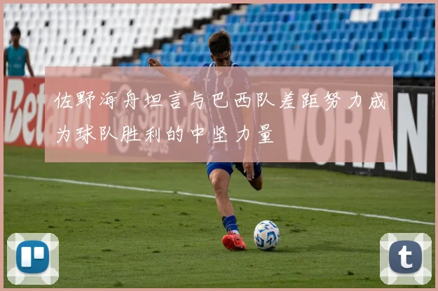 佐野海舟坦言与巴西队差距努力成为球队胜利的中坚力量