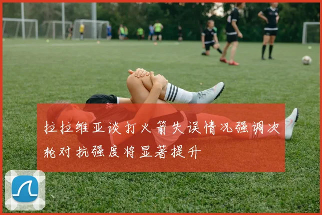 拉拉维亚谈打火箭失误情况强调次轮对抗强度将显著提升