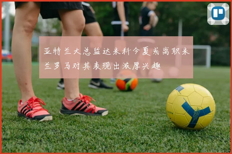亚特兰大总监达米科今夏或离职米兰罗马对其表现出浓厚兴趣