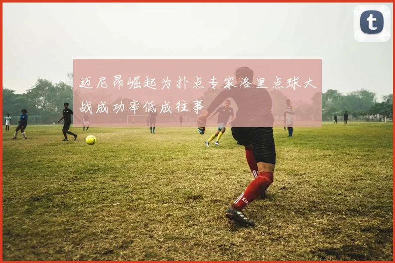 迈尼昂崛起为扑点专家洛里点球大战成功率低成往事
