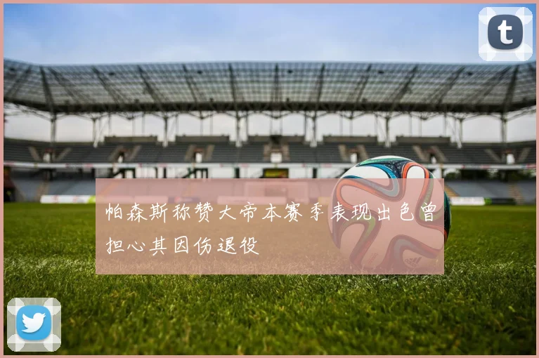 帕森斯称赞大帝本赛季表现出色曾担心其因伤退役