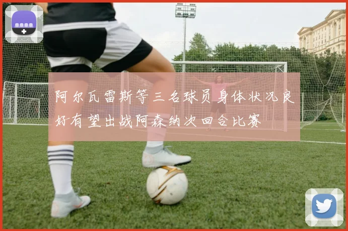 阿尔瓦雷斯等三名球员身体状况良好有望出战阿森纳次回合比赛