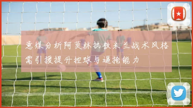 意媒分析阿莫林执教米兰战术风格需引援提升控球与逼抢能力