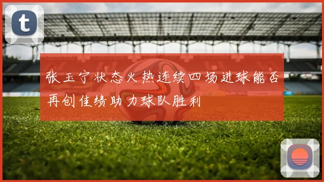 张玉宁状态火热连续四场进球能否再创佳绩助力球队胜利