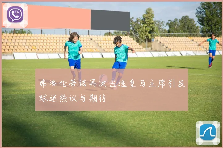 弗洛伦蒂诺再次当选皇马主席引发球迷热议与期待
