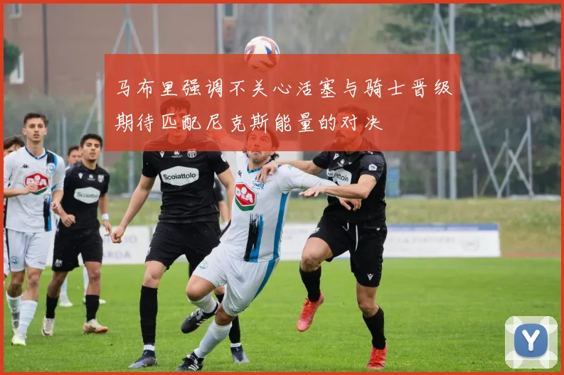 马布里强调不关心活塞与骑士晋级期待匹配尼克斯能量的对决